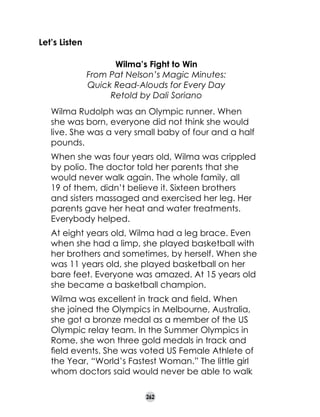 Let’s Listen
Wilma’s Fight to Win
From Pat Nelson’s Magic Minutes:
Quick Read-Alouds for Every Day
Retold by Dali Soriano
Wilma Rudolph was an Olympic runner. When
she was born, everyone did not think she would
live. She was a very small baby of four and a half
pounds.
When she was four years old, Wilma was crippled
by polio. The doctor told her parents that she
would never walk again. The whole family, all
19 of them, didn’t believe it. Sixteen brothers
and sisters massaged and exercised her leg. Her
parents gave her heat and water treatments.
Everybody helped.
At eight years old, Wilma had a leg brace. Even
when she had a limp, she played basketball with
her brothers and sometimes, by herself. When she
was 11 years old, she played basketball on her
bare feet. Everyone was amazed. At 15 years old
she became a basketball champion.
Wilma was excellent in track and field. When
she joined the Olympics in Melbourne, Australia,
she got a bronze medal as a member of the US
Olympic relay team. In the Summer Olympics in
Rome, she won three gold medals in track and
field events. She was voted US Female Athlete of
the Year, “World’s Fastest Woman.” The little girl
whom doctors said would never be able to walk
262

 