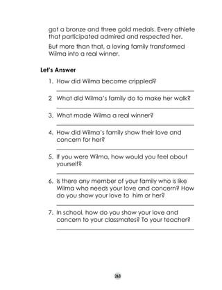 got a bronze and three gold medals. Every athlete
that participated admired and respected her.
But more than that, a loving family transformed
Wilma into a real winner.
Let’s Answer
1.	 How did Wilma become crippled?
	 ______________________________________________
2	 What did Wilma’s family do to make her walk?
	 ______________________________________________
3.	 What made Wilma a real winner?
	 ______________________________________________
4.	 How did Wilma’s family show their love and
concern for her?
	 ______________________________________________
5.	 If you were Wilma, how would you feel about
yourself?
	 ______________________________________________
6.	 Is there any member of your family who is like
Wilma who needs your love and concern? How
do you show your love to  him or her?
	 ______________________________________________
7.	 In school, how do you show your love and
concern to your classmates? To your teacher?
	 ______________________________________________

263

 