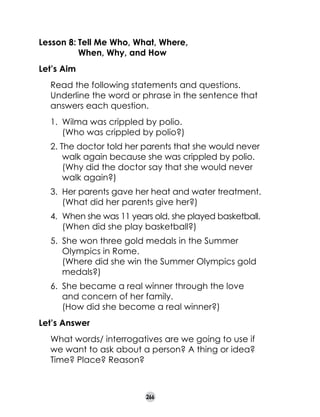 Lesson 8:	Tell Me Who, What, Where,
	
When, Why, and How
Let’s Aim
	

Read the following statements and questions.
Underline the word or phrase in the sentence that
answers each question.
1.	 Wilma was crippled by polio.
	 (Who was crippled by polio?)
2. The doctor told her parents that she would never
walk again because she was crippled by polio.
	 (Why did the doctor say that she would never
walk again?)
3. 	Her parents gave her heat and water treatment.
	 (What did her parents give her?)
4. 	When she was 11 years old, she played basketball.
	 (When did she play basketball?)
5.	 She won three gold medals in the Summer
Olympics in Rome.	
(Where did she win the Summer Olympics gold
medals?)
6.	 She became a real winner through the love
and concern of her family.	
(How did she become a real winner?)

Let’s Answer
	

What words/ interrogatives are we going to use if
we want to ask about a person? A thing or idea?
Time? Place? Reason?

266

 