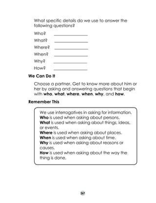 What specific details do we use to answer the
following questions?

	

Who?       ________________
What?      ________________
Where?    ________________
When?     ________________
Why?       ________________
How?       ________________

We Can Do It
	

Choose a partner. Get to know more about him or
her by asking and answering questions that begin
with who, what, where, when, why, and how.

Remember This
	
	
	
	
	
	
	

We use interrogatives in asking for information.
Who is used when asking about persons.	
What is used when asking about things, ideas, 	
or events.
Where is used when asking about places.
When is used when asking about time.
Why is used when asking about reasons or
causes.
How is used when asking about the way the
thing is done.

267

 