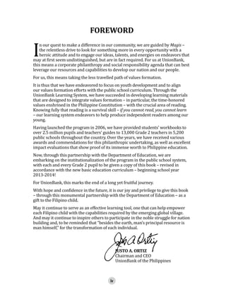 I

FOREWORD

n our quest to make a difference in our community, we are guided by Magis –
the relentless drive to look for something more in every opportunity with a
heroic attitude and to engage our ideas, talents, and energies on endeavors that
may at first seem undistinguished, but are in fact required. For us at UnionBank,
this means a corporate philanthropy and social responsibility agenda that can best
leverage our resources and capabilities to develop our nation and our people.
For us, this means taking the less travelled path of values formation.

It is thus that we have endeavored to focus on youth development and to align
our values formation efforts with the public school curriculum. Through the
UnionBank Learning System, we have succeeded in developing learning materials
that are designed to integrate values formation – in particular, the time-honored
values enshrined in the Philippine Constitution – with the crucial area of reading.
Knowing fully that reading is a survival skill – if you cannot read, you cannot learn
– our learning system endeavors to help produce independent readers among our
young.

Having launched the program in 2006, we have provided students’ workbooks to
over 2.5 million pupils and teachers’ guides to 13,000 Grade 2 teachers in 5,200
public schools throughout the country. Over the years, we have received various
awards and commendations for this philanthropic undertaking, as well as excellent
impact evaluations that show proof of its immense worth to Philippine education.
Now, through this partnership with the Department of Education, we are
embarking on the institutionalization of the program in the public school system,
with each and every Grade 2 pupil to be given a copy of this book – revised in
accordance with the new basic education curriculum – beginning school year
2013-2014!
For UnionBank, this marks the end of a long yet fruitful journey.

With hope and confidence in the future, it is our joy and privilege to give this book
– through this monumental partnership with the Department of Education – as a
gift to the Filipino child.

May it continue to serve as an effective learning tool, one that can help empower
each Filipino child with the capabilities required by the emerging global village.
And may it continue to inspire others to participate in the noble struggle for nation
building and, to be reminded that “besides the earth, man’s principal resource is
man himself,” for the transformation of each individual.
JUSTO A. ORTIZ
Chairman and CEO
UnionBank of the Philippines
iv

 