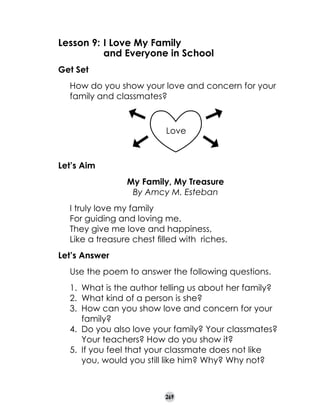 Lesson 9:	I Love My Family
	
and Everyone in School
Get Set
	

How do you show your love and concern for your
family and classmates?

Love

Let’s Aim
My Family, My Treasure
By Amcy M. Esteban

	
	
	
	
	
	

I truly love my family
For guiding and loving me.
They give me love and happiness,
Like a treasure chest filled with riches.

Let’s Answer
	

Use the poem to answer the following questions.
1. 	What is the author telling us about her family?
2. 	What kind of a person is she?
3. 	How can you show love and concern for your
family?
4. 	Do you also love your family? Your classmates?
Your teachers? How do you show it?
5. 	If you feel that your classmate does not like
you, would you still like him? Why? Why not?

269

 