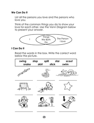 We Can Do It
	

List all the persons you love and the persons who
love you.

	

Think of the common things you do to show your
love for each other. Use the Venn Diagram below
to present your answer.
I

Things
We Both
Do

The Person
I love

I Can Do It
	

Read the words in the box. Write the correct word
below the picture.
swing
stop
spill
star
snake
skirt
stick

270

scout
swim

 