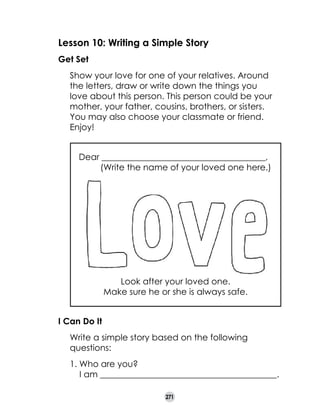 Lesson 10: Writing a Simple Story
Get Set
	

Show your love for one of your relatives. Around
the letters, draw or write down the things you
love about this person. This person could be your
mother, your father, cousins, brothers, or sisters.
You may also choose your classmate or friend.
Enjoy!
Dear ______________________________________,	
         (Write the name of your loved one here.)

Look after your loved one.
Make sure he or she is always safe.
I Can Do It
	

Write a simple story based on the following
questions:
1. Who are you?
    I am _________________________________________.
271

 