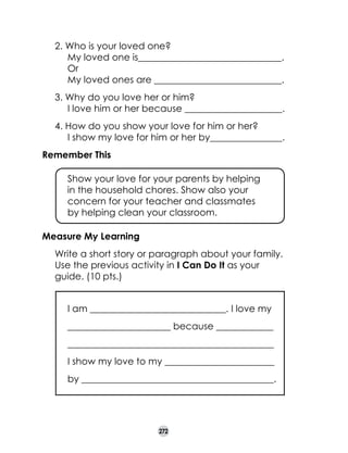 2. Who is your loved one?	
My loved one is_______________________________.
Or 	
My loved ones are _______________________ ____.
_
3. Why do you love her or him?	
I love him or her because _____________________.
4. How do you show your love for him or her?	
I show my love for him or her by_____________
___.
Remember This
	

Show your love for your parents by helping 	
in the household chores. Show also your
concern for your teacher and classmates 	
by helping clean your classroom.

Measure My Learning
	

Write a short story or paragraph about your family.
Use the previous activity in I Can Do It as your
guide. (10 pts.)
	

I am _____________________________. I love my

	

______________________ because _________
____

	

____________________________________________

	

I show my love to my _____________________
___

	

by _________________________________________.

272

 