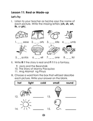 Lesson 11: Real or Made-up
Let’s Try
I. 	 Listen to your teacher as he/she says the name of
each picture. Write the missing letters (ch, sh, wh,
th, or ph).

1. __ __ eese

2. __ __ orts

3. __ __ istle

4. __ __ umb

5. _ _ op sticks

6. __ __ ell

7. __ __ one

8. __ __ ild

II. 	Write R if the story is real and F if it is a fantasy.
9.	Jack and the Beanstalk
10.	The Story of Manny Pacquiao
11.	Ang Alamat ng Pinya
III. 	Choose a word from the box that will best describe
each picture. Write your answer on the blank.
hot

light

cold

small

12.

13.

14.

15.
274

round

 
