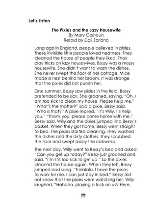 Let’s Listen
The Pixies and the Lazy Housewife
By Mary Calhoun
Retold by Dali Soriano
Long ago in England, people believed in pixies.
These invisible little people loved neatness. They
cleaned the house of people they liked. They
play tricks on lazy housewives. Bessy was a messy
housewife. She didn’t want to wash the dishes.
She never swept the floor of her cottage. Mice
made a nest behind her broom. It was strange
that the pixies did not punish her.
One summer, Bessy saw pixies in the field. Bessy
pretended to be sick. She groaned, saying, “Oh, I
am too sick to clean my house. Please help me.”
“What’s the matter?” said a pixie. Bessy said,
“Who is that?” A pixie replied, “It’s Willy. I’ll help
you.” “Thank you, please come home with me,”
Bessy said. Willy and the pixies jumped into Bessy’s
basket. When they got home, Bessy went straight
to bed. The pixies started cleaning. They washed
the dishes and the dirty clothes. They scrubbed
the floor and swept away the cobwebs.
The next day, Willy went to Bessy’s bed and asked,
“Can you get up today?” Bessy just groaned and
said, “I’m still too sick to get up.” So the pixies
cleaned the house again. When they left, Bessy
jumped and sang. “Tralalala. I have the pixies
to work for me. I can just stay in bed.” Bessy did
not know that the pixies were watching her. Willy
laughed, “Hahaha, playing a trick on us? Here,
275

 