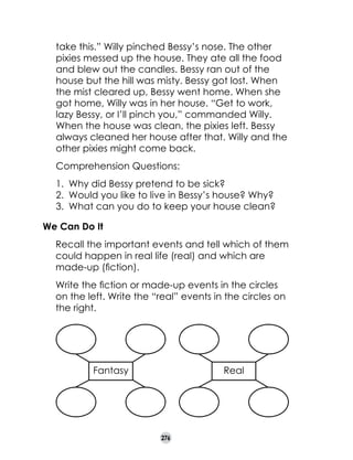 take this.” Willy pinched Bessy’s nose. The other
pixies messed up the house. They ate all the food
and blew out the candles. Bessy ran out of the
house but the hill was misty. Bessy got lost. When
the mist cleared up, Bessy went home. When she
got home, Willy was in her house. “Get to work,
lazy Bessy, or I’ll pinch you,” commanded Willy.
When the house was clean, the pixies left. Bessy
always cleaned her house after that. Willy and the
other pixies might come back.
Comprehension Questions:
1. 	Why did Bessy pretend to be sick?
2. 	Would you like to live in Bessy’s house? Why?
3. 	What can you do to keep your house clean?
We Can Do It
	

Recall the important events and tell which of them
could happen in real life (real) and which are
made-up (fiction).

	

Write the fiction or made-up events in the circles
on the left. Write the “real” events in the circles on
the right.

Fantasy

Real

276

 