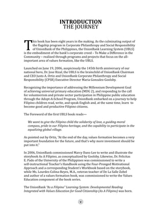T

INTRODUCTION
THE JOURNEY

his book has been eight years in the making. As the culminating output of
the flagship program in Corporate Philanthropy and Social Responsibility
of UnionBank of the Philippines, the UnionBank Learning System (UBLS)
is the embodiment of the bank’s corporate creed – To Make a Difference in the
Community – realized through programs and projects that focus on the allimportant area of values formation, like the UBLS.
Launched on June 19, 2006, auspiciously the 145th birth anniversary of our
national hero, Dr. Jose Rizal, the UBLS is the brainchild of UnionBank Chairman
and CEO Justo A. Ortiz and UnionBank Corporate Philanthropy and Social
Responsibility (CPSR) Executive Director Maria Gonzalez-Goolsby.

Recognizing the importance of addressing the Millennium Development Goal
of achieving universal primary education (MDG 2), and responding to the call
for volunteerism and private sector participation in Philippine public education
through the Adopt-A-School Program, UnionBank embarked on a journey to help
Filipino children read, write, and speak English and, at the same time, learn to
become good and productive Filipino citizens.
The Foreword of the first UBLS book reads—

We want to give the Filipino child the solidarity of love, a guiding moral
compass, pride in our Filipino heritage, and the capability to participate in the
equalizing global village.

As pointed out by Ortiz, “At the end of the day, values formation becomes a very
important foundation for the future, and that’s why more investment should be
put into it.”
In 2006, UnionBank commissioned Marcy Dans-Lee to write and illustrate the
storybook As A Filipino, as conceptualized by Goolsby. Likewise, Dr. Felicitas
E. Pado of the University of the Philippines was commissioned to write a
self-instructional Teacher’s Handbook using the Four-Pronged Motivational
Approach and a corresponding Student’s Workbook based on the storybook,
while Ms. Lourdes Colina-Reyes, M.A., veteran teacher of De La Salle Zobel
and author of a values formation book, was commissioned to write the Values
Education component of the book series.
The UnionBank “As a Filipino” Learning System: Developmental Reading
Integrated with Values Education for Good Citizenship (As A Filipino) was born.

 