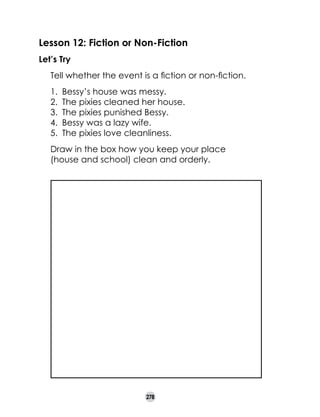 Lesson 12: Fiction or Non-Fiction
Let’s Try
	

Tell whether the event is a fiction or non-fiction.
1.	 Bessy’s house was messy.
2.	 The pixies cleaned her house.
3.	 The pixies punished Bessy.
4.	 Bessy was a lazy wife.
5.	 The pixies love cleanliness.

	

Draw in the box how you keep your place
(house and school) clean and orderly.

278

 