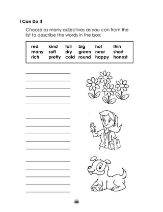 I Can Do It
	

Choose as many adjectives as you can from the
list to describe the words in the box:
	 red	
kind	 tall	 big	
hot	
thin
	 many	 soft	
dry	 green	 near	
short
	 rich	
pretty	 cold	 round	 happy	 honest
_____________________
_____________________
_____________________
_____________________
_____________________
_____________________
_____________________
_____________________
_____________________
_____________________
_____________________
_____________________
_____________________
_____________________
_____________________
280

 