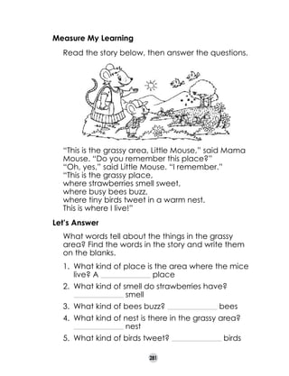 Measure My Learning
	

Read the story below, then answer the questions.

	

“This is the grassy area, Little Mouse,” said Mama
Mouse. “Do you remember this place?”
“Oh, yes,” said Little Mouse. “I remember.”
“This is the grassy place,
where strawberries smell sweet,
where busy bees buzz,
where tiny birds tweet in a warm nest.
This is where I live!”

	
	
	
	
	
	

Let’s Answer
	

What words tell about the things in the grassy
area? Find the words in the story and write them
on the blanks.
1.	 What kind of place is the area where the mice
live? A
place
______________________________________

2.	 What kind of smell do strawberries have?
smell
______________________________________

3.	 What kind of bees buzz?

______________________________________

bees

4. 	What kind of nest is there in the grassy area?
nest
______________________________________

5.	 What kind of birds tweet?
281

______________________________________

birds

 