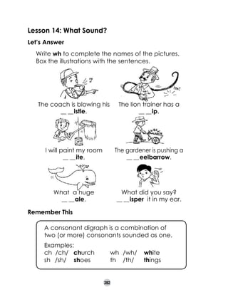 Lesson 14: What Sound?
Let’s Answer
	
	

Write wh to complete the names of the pictures.
Box the illustrations with the sentences.

The coach is blowing his
__ __ istle.

The lion trainer has a
__ __ ip.

I will paint my room
__ __ ite.

The gardener is pushing a
__ __ eelbarrow.

What a huge
__ __ ale.

What did you say?
__ __ isper it in my ear.

Remember This
	

A consonant digraph is a combination of
two (or more) consonants sounded as one.

	
	
	

Examples:
ch /ch/ church	
sh	 /sh/	 shoes	

wh	 /wh/	 white
th	 /th/	 things

282

 