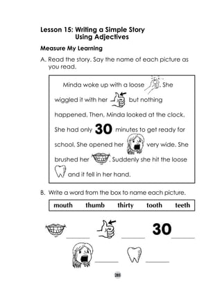 Lesson 15: 	 riting a Simple Story
W
	
Using Adjectives
Measure My Learning
A. Read the story. Say the name of each picture as
you read.
Minda woke up with a loose
wiggled it with her

. She

but nothing

happened. Then, Minda looked at the clock.
She had only

minutes to get ready for

school. She opened her
brushed her

very wide. She

. Suddenly she hit the loose

and it fell in her hand.
B. 	Write a word from the box to name each picture.

mouth

thumb

thirty

___________

tooth

___________

___________
285

teeth

___________

___________

 