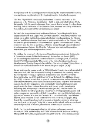 Compliance with the learning competencies set by the Department of Education
was a primary consideration in developing the entire UnionBank program.

The As a Filipino book introduced pupils to the 16 values enshrined in the
preamble of the Philippine Constitution – Faith in God, Unity, Patriotism, Work,
Respect for Life, Respect for Law and Government, Truth, Justice, Freedom, Love,
Equality, Peace, Promotion of the Common Good, Concern for Family and Future
Generations, Concern for the Environment, and Order.
In 2007, the program was launched in the National Capital Region (NCR), in
coordination with then DepEd NCR Director Teresita G. Domalanta, where it was
rolled out in all its public elementary schools that year. Recognizing the Filipino
teacher’s noble mission and dual roles as mentor and model of the Filipino child,
UnionBank paid tribute to all the 5,000 Grade 2 public schools teachers of NCR,
who were also the first to use the As a Filipino books, through a massive teacher
training event on October 24-25 at the Philippine International Convention
Center that preceded the region-wide rollout.

To validate the program’s effectiveness, UnionBank commissioned Dr. Cornelia
C. Soto of the Ateneo de Manila University’s Ateneo Teacher Center (ATC),
an acknowledged Assessment and Evaluation of Learning Expert, to conduct
the 2007-2008 census study “The Impact of the UnionBank Learning System:
Developmental Reading Integrated with Values Education for Good Citizenship As a
Filipino on Pupil Achievement in the National Capital Region (NCR).”

Based on the performance results of 200,000 Grade 2 pupils, the study concluded
that there was a 41.59% increase in Reading Achievement. In assessing Values
Knowledge and Feelings, a significant increase was also observed towards
Love for Reading (p.=.002) and Behavior Towards Family (p.=.015) and School
(p.=.008). It further stated that, in general, both quantitative and qualitative data
indicated that the UBLS was substantially successful as a cognitive instrumental
system. Its affective impact was also substantially beneficial to teachers and
pupils, with the Observational, Interview, and Survey results showing the
following: The principals (N=29) and teachers (N=168) selected from 450
schools felt that the UBLS’ goals and objectives of developing reading skills and
values integration were achieved. Both respondents gave the UBLS a high rating
(principals’ mean = 4.38, teachers’ mean = 4.32 on scale of 1-5). They believed
the UBLS was relevant, useful, and helpful to both teachers and pupils. They
found the content logical and well organized, with values properly integrated
and applicable to the pupils’ daily life at home and in school, and correlated with
other subjects such as Filipino, Makabayan, and Character Education.
Under the continuing conceptualization, direction, and management of
UnionBank CPSR head Goolsby, with CPSR officers Ilene R. Ruivivar and Mary
Margaret M. Barro, the program evolved in 2008 into the UnionBank Learning
vi

 