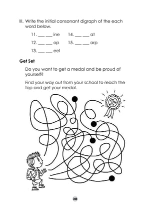 III. 	Write the initial consonant digraph of the each
word below.
11. ___ ___ ine	

14. ___ ___ at

12. ___ ___ op	

15. ___ ___ arp

13. ___ ___ eel
Get Set
	

Do you want to get a medal and be proud of
yourself?

	

Find your way out from your school to reach the
top and get your medal.

288

 
