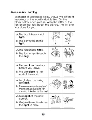 Measure My Learning
	

Each pair of sentences below shows two different
meanings of the word in dark letters. On the
blank below each picture, write the letter of the
sentence that tells about the picture. The first one
was done for you.
A.	The box is heavy, not
light.
B.	The boy turns on the
light.

B

A

__________________________

__________________________

__________________________

__________________________

__________________________

__________________________

__________________________

__________________________

__________________________

__________________________

A.	The telephone rings.
B.	The lion jumps through
the rings.
A.	Please close the door
before you leave.
B.	We are close to the
end of the road.
A.	I’m glad you are taking
some rest.
B.	 There are seven baskets of
mangoes. Leave one for
me and take home the rest.
A.	Turn right at the next
corner.
B.	Go join them. You have
the right to play.

290

 