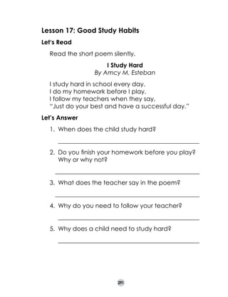 Lesson 17: Good Study Habits
Let‘s Read
	

Read the short poem silently.

	
	
	
	
	
	

I Study Hard
By Amcy M. Esteban
I study hard in school every day.
I do my homework before I play.
I follow my teachers when they say,
“Just do your best and have a successful day.”

Let’s Answer
1.	 When does the child study hard?
	

______________________________________________

2.	 Do you finish your homework before you play?
Why or why not?
		 _______________________________________________
3.	 What does the teacher say in the poem?
		 _______________________________________________
4.	 Why do you need to follow your teacher?
	

______________________________________________

5.	 Why does a child need to study hard?
	

______________________________________________

291

 