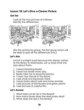 Lesson 18: Let’s Give a Clearer Picture
Get Set
	
	

Look at the two pictures of a library.
Identify the differences.

	

(Do this activity by group. The first group which will
be able to spot all the differences wins.)

Let’s Aim
	

Lot-lot is a bright pupil because she always comes
to the library to read books. Let us read what she
says about them.
1.	 I read interesting books.
2.	 I read two books every day.
3.	 Books take me to beautiful places.
4.	 I meet new friends in the library.
5.	 I see small and big books there.
6.	 I read stories about wild and tame animals.
7.	 I see pictures of red flowers and green plants.
8.	 I see pictures of colorful fish.

Let’s Answer
1.	 What does Lot-lot do in the library?
2.	 How many books does she read every day?
3.	 What does she see in the library?
292

 