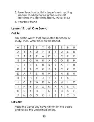 3.	 favorite school activity (experiment, reciting
poems, reading stories, group work, art
activities, P.E. activities, sports, Music, etc.)
4.	 your best friend

Lesson 19: Just One Sound
Get Set
	

Box all the words that are related to school or
study. Then, write them on the board.
W

E

E

E

Y

G

S

E

B

N

A

B

X

D

F

R

T

D

S

B

T

T

T

E

A

C

H

C

F

E

E

H

G

W

R

A

O

O

E

P

E

I

R

E

U

R

J

A

T

H

D

B

A

C

K

P

A

C

K

O

D

A

P

S

U

W

D

H

E

N

R

T

H

S

J

T

S

T

S

I

I

C

E

W

P

N

O

N

I

C

I

H

Y

U

O

M

A

A

S

S

O

U

T

H

I

N

K

D

S

F

P

M

O

O

K

I

E

S

C

S

Let’s Aim
	

Read the words you have written on the board
and notice the underlined letters.
294

 