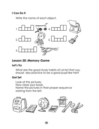 I Can Do It
     Write the name of each object.

1.

4.

2.

5.

3.

Lesson 20: Memory Game
Let’s Try
	

What are the good study habits of Lot-lot that you
should  also practice to be a good pupil like her?

Get Set
	
	
	

Look at the pictures.
Now close your book.
Name the pictures in their proper sequence
starting from the left.

296

 
