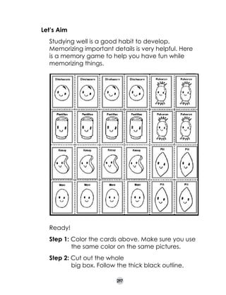Let’s Aim
	

Studying well is a good habit to develop.
Memorizing important details is very helpful. Here
is a memory game to help you have fun while
memorizing things.

Ready!
Step 1: Color the cards above. Make sure you use 	
	
the same color on the same pictures.
Step 2: Cut out the whole
	
big box. Follow the thick black outline.
297

 