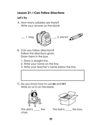 Lesson 21: I Can Follow Directions
Let’s Try
A.	How many syllables are there? 	
Write your answer on the blank.

___ 1. bag

___ 2. pencil

B.	 Can you follow directions?
Follow the directions given.
Draw them in the box
1. Draw a straight line.
2. Write your name on the line.
3. Write your teacher’s name below the line.

C.	Do you know how to use on and in?
	 Write on or in on the blank.

The doll is _____ the	
chair.

The ball is _____ the box.  

299

 