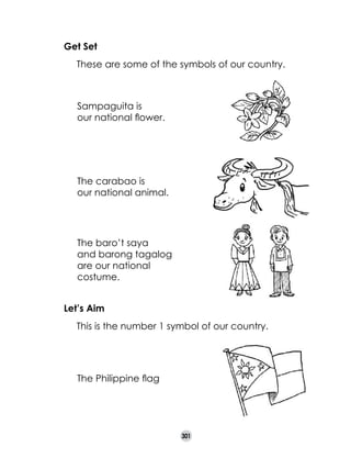 Get Set
	

These are some of the symbols of our country.

Sampaguita is 	
our national flower.

The carabao is 	
our national animal.

The baro’t saya
and barong tagalog
are our national
costume.
Let’s Aim
	

This is the number 1 symbol of our country.

The Philippine flag

301

 