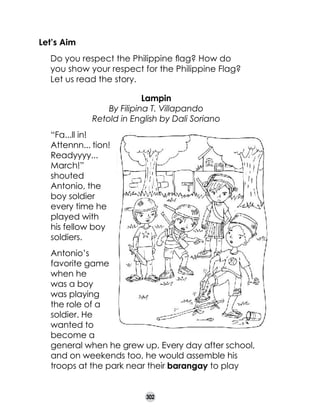 Let’s Aim
	
	

Do you respect the Philippine flag? How do 	
you show your respect for the Philippine Flag?
Let us read the story.
Lampin
By Filipina T. Villapando
Retold in English by Dali Soriano
“Fa...ll in!
Attennn... tion!
Readyyyy...
March!”
shouted
Antonio, the
boy soldier
every time he
played with
his fellow boy
soldiers.
Antonio’s
favorite game
when he
was a boy
was playing
the role of a
soldier. He
wanted to
become a
general when he grew up. Every day after school,
and on weekends too, he would assemble his
troops at the park near their barangay to play
302

 