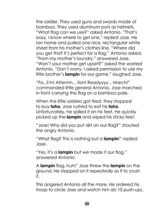 the soldier. They used guns and swords made of
bamboo. They used aluminum pots as helmets.
“What flag can we use?” asked Antonio. “That’s
easy. I know where to get one,” replied Jose. He
ran home and pulled one nice, rectangular white
sheet from his mother’s clothes line. “Where did
you get this? It’s perfect for a flag,” Antonio asked.
“From my mother’s laundry,” answered Jose.
“Won’t your mother get upset?” asked the worried
Antonio. “Don’t worry. I asked permission to use my
little brother’s lampin for our game,” laughed Jose.
“Fa...ll in! Attennn... tion! Readyyyy... March!”
commanded little general Antonio. Jose marched
in front carrying the flag on a bamboo pole.
When the little soldiers got tired, they stopped
to buy taho. Jose rushed to eat his taho.
Unfortunately, he spilled it on his feet. He quickly
picked up the lampin and wiped his sticky feet.
“Jose! Why did you put dirt on our flag?” shouted
the angry Antonio.
“What flag? This is nothing but a lampin!” replied
Jose.
“Yes, it’s a lampin but we made it our flag,”
answered Antonio.
A lampin flag, huh!” Jose threw the lampin on the
ground. He stepped on it repeatedly as if to crush
it.
This angered Antonio all the more. He ordered his
troop to circle Jose and watch him do 10 push-ups.
303

 