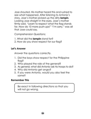 Jose shouted. His mother heard this and rushed to
see what happened. After listening to Antonio’s
story, Jose’s mother picked up the dirty lampin.
Looking Jose straight in the eyes, Jose’s mother
firmly said, “Learn to respect what the flag stands
for. Now do 10 more push-ups!” “I’m sorry,” was all
that Jose could say.
Comprehension Questions:
1. What did the lampin stand for?
2. How do you show respect for our flag?
Let’s Answer
	

Answer the questions correctly.
1.	 Did the boys show respect for the Philippine
flag?
2.	 Who played the role of the general?
3.	 As general, what did Antonio ask his troops to do?
4.	 Why did Antonio get angry?
5.	 If you were Antonio, would you also feel the
same?

Remember This
	

Be exact in following directions so that you 	
will not go wrong.

304

 