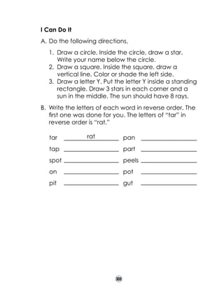 I Can Do It
A.	Do the following directions.
1.	 Draw a circle. Inside the circle, draw a star.
Write your name below the circle.
2.	 Draw a square. Inside the square, draw a
vertical line. Color or shade the left side.
3.	 Draw a letter Y. Put the letter Y inside a standing
rectangle. Draw 3 stars in each corner and a
sun in the middle. The sun should have 8 rays.
B.	 Write the letters of each word in reverse order. The
first one was done for you. The letters of “tar” in
reverse order is “rat.”
tar	
	

rat

pan

tap	

part	

spot	

peels	

on		

pot	

pit		

gut	

305

 