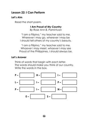Lesson 22: I Can Perform
Let’s Aim
	

Read the short poem.

	
	

I Am Proud of My Country
By Rose Ann B. Pamintuan

	
	
	

“I am a Filipino,” my teacher said to me.
Wherever I may go, wherever I may be
I should tell others of my country’s beauty.

	
	
	

“I am a Filipino,” my teacher said to me.
Whoever I may meet, whoever I may see
Proud of the Philippines, I should always be.

Let’s Answer
	
	
	

Think of words that begin with each letter.
The words should make you think of our country.
Write the words in the box.
P–

H–

I–

L–

I–

P–

P–

I–

N–

E–

S–

306

 