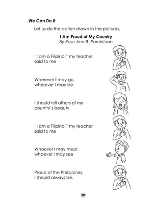 We Can Do It
	
	
	

Let us do the action shown in the pictures.
I Am Proud of My Country
By Rose Ann B. Pamintuan
“I am a Filipino,” my teacher
said to me

Wherever I may go,	
wherever I may be

I should tell others of my
country’s beauty

“I am a Filipino,” my teacher
said to me	
	

Whoever I may meet,
whoever I may see	

	

Proud of the Philippines,
I should always be. 	

307

 
