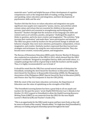 materials were “useful and helpful because of their development of cognitive
competencies such as the integrated skills of reading, writing, listening,
and speaking, values education and integration, and their development of
psychomotor skills and the arts.”

Teachers felt that the focus on values education and integration was quite
significant since pupils were exposed to “poems, stories, and activities which
contain values and virtues that are essential for children to become good
persons, [and which are] essential in strengthening and fortifying their
character.” Teachers thought that the inclusion of non-language arts skills and
content such as art activities, puzzles, and games “challenged the pupils to
think, to question, and to be more creative and imaginative.” The activities “help
increase their motivation” and made them “more participative and attentive.”
The UBLS was given credit by teachers for the perceived change in attitude and
behavior of pupils: they were more attentive, participative, independent, critical,
imaginative, and creative. Similarly, teachers expressed that they learned new
strategies and techniques, by using the new instructional materials. They also
became more creative, resourceful, patient, and imaginative.
The Bureau of Elementary Education (BEE) under Director Marilyn D. Dimaano,
also conducted an evaluation of the UBLS in 2012, which showed that the UBLS
student’s workbook “designed to strengthen literacy skills and instill values, is a
complete package that will be of great help to both the teachers and the pupils.
Thus, it is highly recommended for use in Grade 2.”

It should be noted that the UBLS has earned several awards of distinction for
UnionBank, including the Anvil Award for Excellence in Education (2008), the
Anvil Award for Excellence in Responsible Citizenship (2008), the Management
Association of the Philippines (MAP) Special Award for Best in Education (2009),
and Finance Asia Top Ten Companies in Asia for CSR (2010).
With the onset of the new basic education curriculum, the Department of
Education saw the value of capitalizing on the strengths of the UBLS.

“The UnionBank Learning System has been a great help to all our pupils and
teachers for the past five years,” wrote DepEd-NCR Director Luz S. Almeda in her
October 23, 2012 request to UnionBank to allow the DepEd Learning Resource
Writing Team (LRWT) to use materials from the UBLS for the new DepEd
Learner’s Material (LM) and Teacher’s Guide (TG).

“This is an opportunity for the UBLS seeds to grow and bear more fruits as they will
be sown in all parts of the country,” Almeda added. “It is high time that [UnionBank’s]
advocacy on reading and good citizenship spread throughout the land.”
viii

 