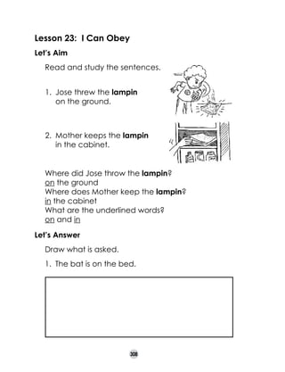 Lesson 23: I Can Obey
Let’s Aim
	

Read and study the sentences.
1.	 Jose threw the lampin 	
on the ground.	

2.	 Mother keeps the lampin 	
in the cabinet.	
	
	
	

Where did Jose throw the lampin?		
	
on the ground
Where does Mother keep the lampin?	 	
in the cabinet
What are the underlined words?	
on and in

Let’s Answer
	

Picture of lampin
in the cabinet

Draw what is asked.
1.	 The bat is on the bed.

308

 