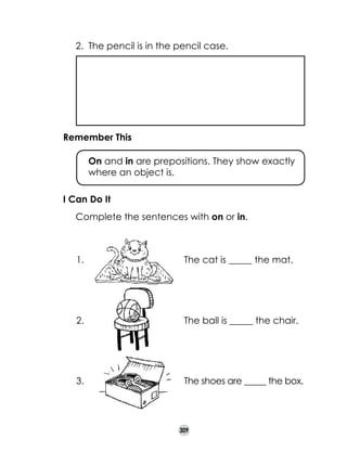 2.	 The pencil is in the pencil case.

Remember This
	

On and in are prepositions. They show exactly
where an object is.

I Can Do It
	

Complete the sentences with on or in.

1.

The cat is _____ the mat.

2.

The ball is _____ the chair.

3.

The shoes are _____ the box.

309

 