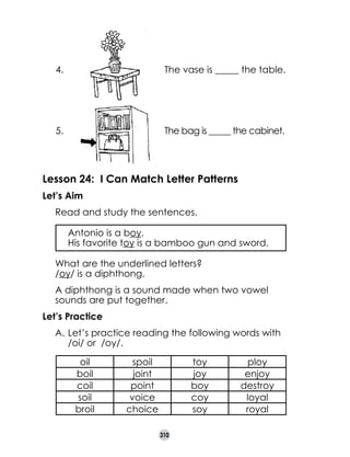 4.

The vase is _____ the table.

5.

The bag is _____ the cabinet.

Lesson 24: I Can Match Letter Patterns
Let’s Aim
	

Read and study the sentences.
	
	

Antonio is a boy.
His favorite toy is a bamboo gun and sword.

	

What are the underlined letters?	
/oy/ is a diphthong.

	

A diphthong is a sound made when two vowel
sounds are put together.

Let’s Practice
A.	Let’s practice reading the following words with
/oi/ or  /oy/.
oil
boil
coil
soil
broil

spoil
joint
point
voice
choice

toy
joy
boy
coy
soy
310

ploy
enjoy
destroy
loyal
royal

 