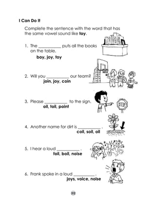 I Can Do It
	

Complete the sentence with the word that has
the same vowel sound like toy.
1.	 The ___________ puts all the books 	
on the table.
boy, joy, toy
	 	     

2.	 Will you ___________ our team?
join, joy, coin
	 	    
          
3.	 Please ___________  to the sign.
oil, toil, point
	 	           

draw
point to the sign

4.	 Another name for dirt is ___________ . 	
coil, soil, oil
                                          

5.	 I hear a loud ___________ .
foil, boil, noise

6.	 Frank spoke in a loud ___________ .
joys, voice, noise
	 	                              
312

	

 