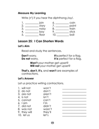 Measure My Learning
	

Write (ü) if you hear the diphthong /oy/.
1.	 __________ join	
2.	 __________ story	
3.	 __________ noisy	
4.	 __________ boy	
5.	 __________ floor	

6. __________ coin
7. __________ point
8. __________ train
9. __________ stick
10. _________ boil

Lesson 25: I Can Shorten Words
Let’s Aim
	

Read and study the sentences.

	
	

Don’t worry.	
Do not worry.	

	
	

	
	

	

That’s, don’t, it’s, and won’t are examples of
contractions.

It’s perfect for a flag.
It is perfect for a flag.	

Won’t your mother get upset?
Will not your mother get upset?

Let’s Answer
Let us practice writing contractions.
1.	 will not	
2.	 do not	
3.	 are not	
4.	 is not	
5.	 cannot	
6.  I am	
7.  did not	
8.	 was not	
9.	 they will	
10.  let us	

won’t 	
don’t	
aren’t	
isn’t	
can’t	
I’m	
didn’t	
wasn’t	
they’ll	
let’s	
313

__________________
__________________
__________________
__________________
__________________
__________________
__________________
__________________
__________________
__________________

 