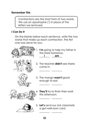 Remember This
	

Contractions are the short form of two words. 	
We use an apostrophe (’) in place of the 	
letters we removed.

I Can Do It
	

On the blanks below each sentence, write the two
words that make up each contraction. The first
one was done for you.
1.	 I’m going to help my father in
the store tomorrow.	
I
am
________   ________
2.	 The teacher didn’t see Mario
come in.	
________   ________
3.	 The mango wasn’t good
enough to eat.	
________   ________
4.	 They’ll try to finish their work
this afternoon.	
________   ________
5.	 Let’s send our sick classmate 	
a get-well-soon card.	
________   ________
314

 
