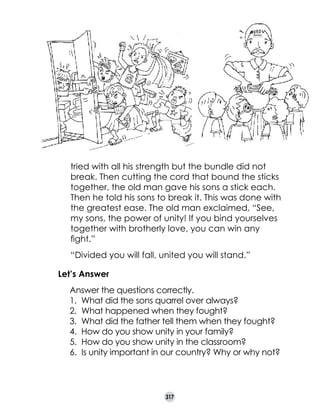 tried with all his strength but the bundle did not
break. Then cutting the cord that bound the sticks
together, the old man gave his sons a stick each.
Then he told his sons to break it. This was done with
the greatest ease. The old man exclaimed, “See,
my sons, the power of unity! If you bind yourselves
together with brotherly love, you can win any
fight.”
“Divided you will fall, united you will stand.”
Let’s Answer
	

Answer the questions correctly.
1.	 What did the sons quarrel over always?
2.	 What happened when they fought?
3.	 What did the father tell them when they fought?
4.	 How do you show unity in your family?
5.	 How do you show unity in the classroom?
6.	 Is unity important in our country? Why or why not?

317

 