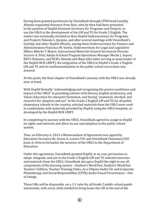 Having been granted permission by UnionBank through CPSR head Goolsby,
Almeda requested clearance from Ruiz, who by then had been promoted
to the position of DepEd Assistant Secretary for Programs and Projects, to
use the UBLS in the development of the LM and TG for Grade 2 English. The
matter was eventually elevated to then DepEd Undersecretary for Programs
and Projects Yolanda S. Quijano, and after several meetings with UnionBank’s
Goolsby and other DepEd officials, among them Undersecretary for Finance and
Administration Francisco M. Varela, Undersecretary for Legal and Legislative
Affairs Alberto T. Muyot, Instructional Materials Council Secretariat Director
Socorro A. Pilor, Adopt-A-School Program Operations Manager Merlie J. Asprer,
BEE’s Dimaano, and NCR’s Almeda and Mayo (the latter serving as team leader of
the DepEd-NCR LRWT), the integration of the UBLS in DepEd’s Grade 2 English
LM and TG and its institutionalization in the public school curriculum was
assured.

At this point, the final chapter of UnionBank’s journey with the UBLS was already
near at hand.
With DepEd formally “acknowledging and recognizing the proven usefulness and
impact of the UBLS” in providing schools with literacy, English proficiency, and
Values Education for character formation, and having “examined, checked, and
cleared it for adoption and use” in the Grade 2 English LM and TG for all public
elementary schools in the country, selected materials from the UBLS were used
in combination with materials provided by DepEd, using the UBLS template, as
developed by the DepEd-NCR LRWT.
In completing its journey with the UBLS, UnionBank agreed to assign to DepEd
its rights and interests and allow its use and adoption in the public school
system.
Thus, on February 6, 2013 a Memorandum of Agreement was signed by
Education Secretary Br. Armin A. Luistro FSC and UnionBank Chairman/CEO
Justo A. Ortiz to formalize the turnover of the UBLS to the Department of
Education.

Under this agreement, UnionBank granted DepEd, at no cost, permission to
adopt, integrate, and use in the Grade 2 English LM and TG selected exercises
and materials from the UBLS. UnionBank also gave DepEd the right to use all
components of the learning system – Student’s WorkText, Student’s WorkText
Teacher’s Edition, Teacher Training Video, As a Filipino Audio CD, and Corporate
Philanthropy and Social Responsibility (CPSR) Audio-Visual Presentation – free
of charge.
These LMs will be disposable, on a 1:1 ratio for all Grade 2 public school pupils
nationwide, with every child entitled to bring home the LM at the end of the
ix

 