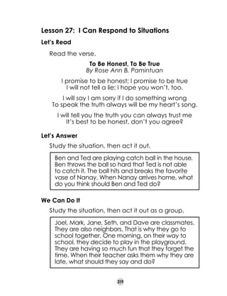 Lesson 27: I Can Respond to Situations
Let’s Read
	

Read the verse.
To Be Honest, To Be True
By Rose Ann B. Pamintuan
I promise to be honest; I promise to be true
I will not tell a lie; I hope you won’t, too.
I will say I am sorry if I do something wrong
To speak the truth always will be my heart’s song.
I will tell you the truth you can always trust me
It’s best to be honest, don’t you agree?

Let’s Answer
	

Study the situation, then act it out.
Ben and Ted are playing catch ball in the house.
Ben throws the ball so hard that Ted is not able
to catch it. The ball hits and breaks the favorite
vase of Nanay. When Nanay arrives home, what
do you think should Ben and Ted do?

We Can Do It
	

Study the situation, then act it out as a group.
Joel, Mark, Jane, Seth, and Dave are classmates.
They are also neighbors. That is why they go to
school together. One morning, on their way to
school, they decide to play in the playground.
They are having so much fun that they forget the
time. When their teacher asks them why they are
late, what should they say and do?
319

 