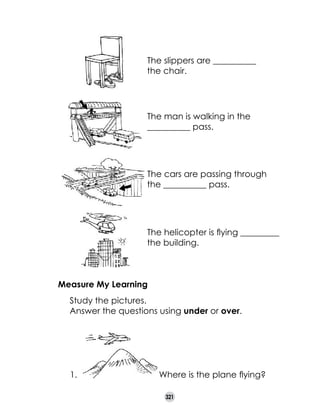 The slippers are __________ 	
the chair.

The man is walking in the 	
__________ pass.

The cars are passing through
the __________ pass.

The helicopter is flying _________
the building.

Measure My Learning
	
	

Study the pictures.
Answer the questions using under or over.

1.

Where is the plane flying?
321

 