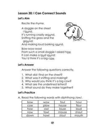 Lesson 30: I Can Connect Sounds
Let’s Aim
	

Recite the rhyme.

	

A doggie on the street 	
  I found.
It’s running crazily around.
Sniffing the grass and the 	
  ground;
And making loud barking sound.

	
	
	

	 Bow-wow-wow!
	 From such a small doggie I asked how
	 It can make a loud sound;
	 You’d think it’s a big cow.
	
Let’s Answer
	

Answer the following questions correctly.
1.	 What did I find on the street?
2.	 What was it sniffing and making?
3.	 Why would you think it’s a big cow?
4.	 What are the underlined letters?
5.	 What sound do they make together?

Let’s Practice
A.	Read the following words with diphthong /aw/.
bow
cow
how
now
down

wow
plow
owl
fowl
howl

foul
house
louse
mouse
stout
327

hour
flour
loud
shout
mouth

 
