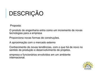 DESCRIÇÃO
Proposta:
O produto de engenharia entra como um incremento de novas
tecnologias para a empresa
Proporciona novas formas de construções.
A aproximação com o mercado externo
Conhecimento de novas tendências, com o que há de novo no
sentido de produção e desenvolvimento de projetos.
empresa e funcionários envolvidos em um ambiente
internacional.
 
