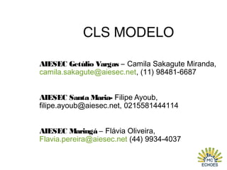 CLS MODELO
AIESEC Getúlio Vargas – Camila Sakagute Miranda,
camila.sakagute@aiesec.net, (11) 98481-6687
AIESEC Santa Maria- Filipe Ayoub,
filipe.ayoub@aiesec.net, 0215581444114
AIESEC Maringá – Flávia Oliveira,
Flavia.pereira@aiesec.net (44) 9934-4037
 