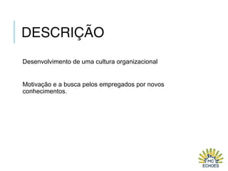DESCRIÇÃO
Desenvolvimento de uma cultura organizacional
Motivação e a busca pelos empregados por novos
conhecimentos.
 