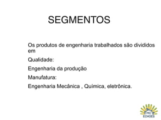 SEGMENTOS
Os produtos de engenharia trabalhados são divididos
em
Qualidade:
Engenharia da produção
Manufatura:
Engenharia Mecânica , Química, eletrônica.
 